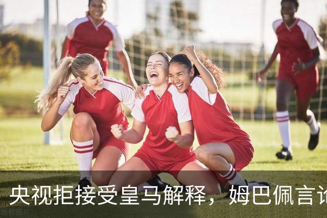 央视拒接受皇马解释，姆巴佩言论致西甲转播停摆